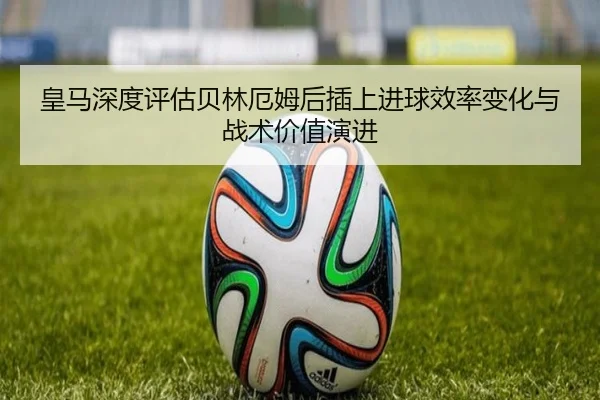 皇马深度评估贝林厄姆后插上进球效率变化与战术价值演进