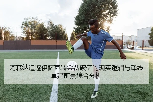 阿森纳追逐伊萨克转会费破亿的现实逻辑与锋线重建前景综合分析