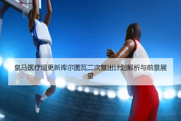 皇马医疗组更新库尔图瓦二次复出计划解析与前景展望