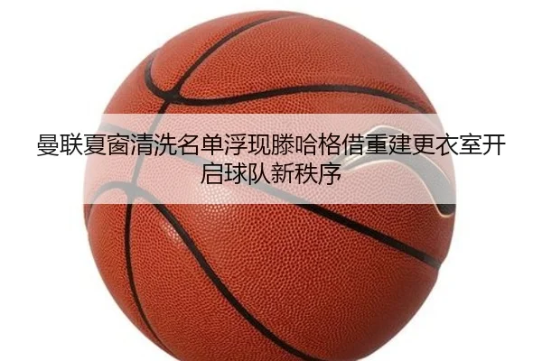 曼联夏窗清洗名单浮现滕哈格借重建更衣室开启球队新秩序